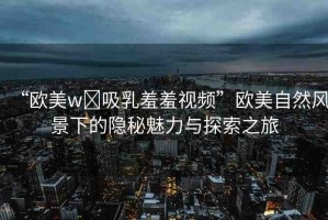 “歐美w?吸乳羞羞視頻”歐美自然風(fēng)景下的隱秘魅力與探索之旅
