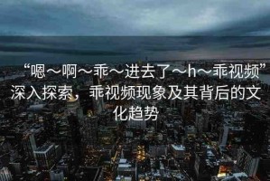 “嗯～啊～乖～進去了～h～乖視頻”深入探索，乖視頻現(xiàn)象及其背后的文化趨勢
