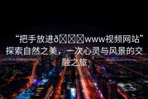 “把手放進(jìn)??www視頻網(wǎng)站”探索自然之美，一次心靈與風(fēng)景的交融之旅