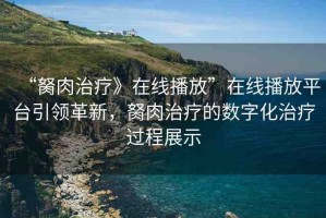 “胬肉治療》在線播放”在線播放平臺引領革新，胬肉治療的數(shù)字化治療過程展示
