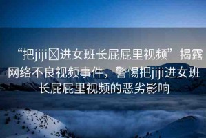 “把jiji?進(jìn)女班長屁屁里視頻”揭露網(wǎng)絡(luò)不良視頻事件，警惕把jiji進(jìn)女班長屁屁里視頻的惡劣影響