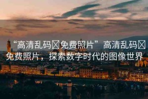 “高清亂碼?免費照片”高清亂碼?免費照片，探索數(shù)字時代的圖像世界