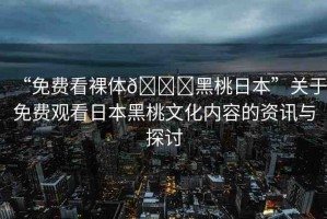 “免費看裸體??黑桃日本”關(guān)于免費觀看日本黑桃文化內(nèi)容的資訊與探討