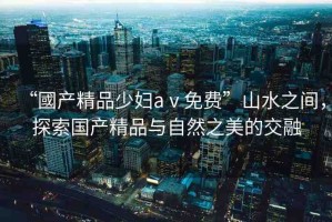 “國產(chǎn)精品少婦aⅴ免費(fèi)”山水之間，探索國產(chǎn)精品與自然之美的交融