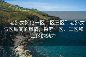 “老熟女亂倫一區(qū)二區(qū)三區(qū)”老熟女與區(qū)域間的風(fēng)情，探索一區(qū)、二區(qū)和三區(qū)的魅力