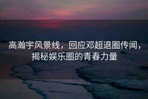 高瀚宇風(fēng)景線，回應(yīng)鄧超退圈傳聞，揭秘娛樂圈的青春力量