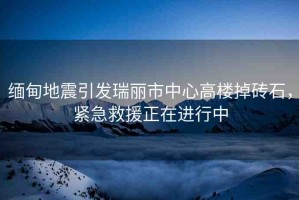 緬甸地震引發(fā)瑞麗市中心高樓掉磚石，緊急救援正在進(jìn)行中