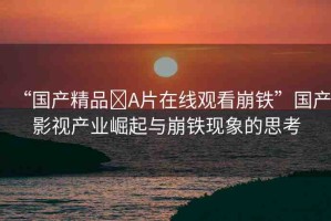 “國產(chǎn)精品?A片在線觀看崩鐵”國產(chǎn)影視產(chǎn)業(yè)崛起與崩鐵現(xiàn)象的思考