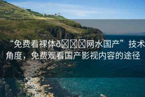 “免費看裸體??網(wǎng)水國產(chǎn)”技術(shù)角度，免費觀看國產(chǎn)影視內(nèi)容的途徑