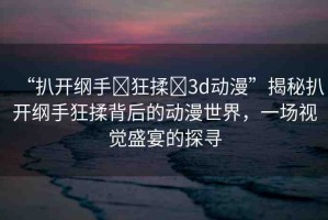 “扒開綱手?狂揉?3d動漫”揭秘扒開綱手狂揉背后的動漫世界，一場視覺盛宴的探尋