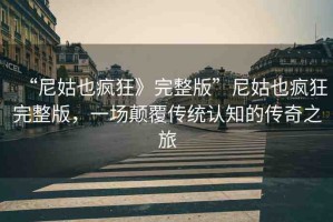 “尼姑也瘋狂》完整版”尼姑也瘋狂完整版，一場(chǎng)顛覆傳統(tǒng)認(rèn)知的傳奇之旅