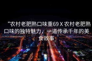 “農(nóng)村老肥熟口味重69Ⅹ農(nóng)村老肥熟口味的獨(dú)特魅力，一道傳承千年的美食故事