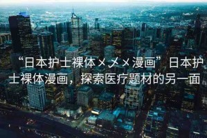 “日本護(hù)士裸體?乄?漫畫”日本護(hù)士裸體漫畫，探索醫(yī)療題材的另一面