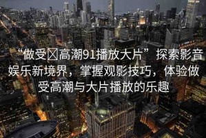 “做受?高潮91播放大片”探索影音娛樂(lè)新境界，掌握觀影技巧，體驗(yàn)做受高潮與大片播放的樂(lè)趣