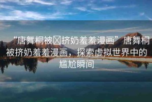 “唐舞桐被?擠奶羞羞漫畫”唐舞桐被擠奶羞羞漫畫，探索虛擬世界中的尷尬瞬間