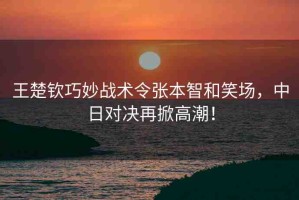 王楚欽巧妙戰(zhàn)術令張本智和笑場，中日對決再掀高潮！
