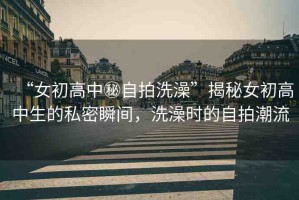“女初高中秘自拍洗澡”揭秘女初高中生的私密瞬間，洗澡時(shí)的自拍潮流