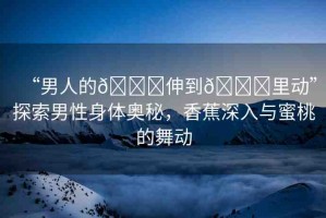 “男人的??伸到??里動”探索男性身體奧秘，香蕉深入與蜜桃的舞動