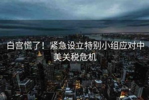 白宮慌了！緊急設(shè)立特別小組應(yīng)對(duì)中美關(guān)稅危機(jī)