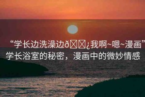“學(xué)長邊洗澡邊??我啊~嗯~漫畫”學(xué)長浴室的秘密，漫畫中的微妙情感
