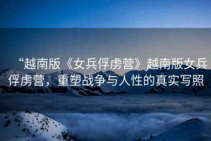 “越南版《女兵俘虜營》越南版女兵俘虜營，重塑戰(zhàn)爭與人性的真實(shí)寫照