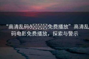 “高清亂碼??免費播放”高清亂碼電影免費播放，探索與警示