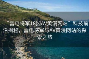 “雷電將軍18?AV黃漫網(wǎng)站”科技前沿揭秘，雷電將軍與AV黃漫網(wǎng)站的探索之旅