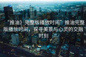“推油》完整版播放時(shí)間”推油完整版播放時(shí)間，探尋美景與心靈的交融時(shí)刻