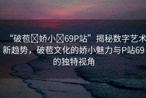 “破苞?嬌小?69P站”揭秘?cái)?shù)字藝術(shù)新趨勢，破苞文化的嬌小魅力與P站69的獨(dú)特視角