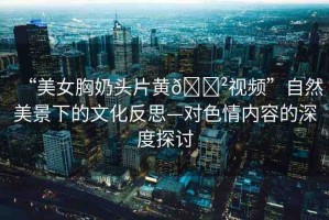 “美女胸奶頭片黃??視頻”自然美景下的文化反思—對色情內(nèi)容的深度探討