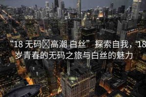 “18 無碼?高潮 白絲”探索自我，18歲青春的無碼之旅與白絲的魅力