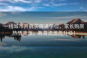 一線城市開啟買房送學位，家長購房熱情高漲，教育資源再升級！