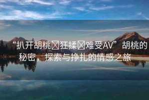 “扒開胡桃?狂揉?難受AV”胡桃的秘密，探索與掙扎的情感之旅