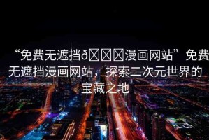 “免費(fèi)無遮擋??漫畫網(wǎng)站”免費(fèi)無遮擋漫畫網(wǎng)站，探索二次元世界的寶藏之地