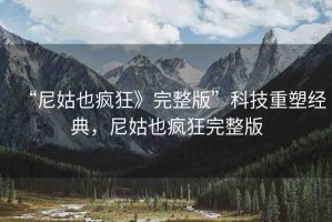 “尼姑也瘋狂》完整版”科技重塑經(jīng)典，尼姑也瘋狂完整版