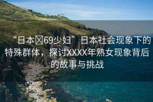 “日本?69少婦”日本社會(huì)現(xiàn)象下的特殊群體，探討XXXX年熟女現(xiàn)象背后的故事與挑戰(zhàn)