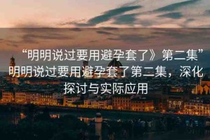 “明明說過要用避孕套了》第二集”明明說過要用避孕套了第二集，深化探討與實際應(yīng)用