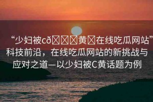 “少婦被c??黃?在線吃瓜網(wǎng)站”科技前沿，在線吃瓜網(wǎng)站的新挑戰(zhàn)與應(yīng)對之道—以少婦被C黃話題為例