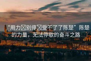 “用力?別停?受不了了陳楚”陳楚的力量，無(wú)法停歇的奮斗之路