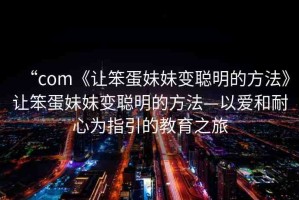 “com《讓笨蛋妹妹變聰明的方法》讓笨蛋妹妹變聰明的方法—以愛和耐心為指引的教育之旅