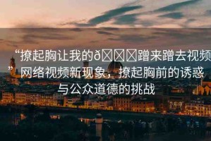 “撩起胸讓我的??蹭來(lái)蹭去視頻”網(wǎng)絡(luò)視頻新現(xiàn)象，撩起胸前的誘惑與公眾道德的挑戰(zhàn)