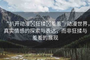 “扒開動(dòng)漫?狂揉?羞羞”動(dòng)漫世界，真實(shí)情感的探索與表達(dá)，而非狂揉與羞羞的展現(xiàn)