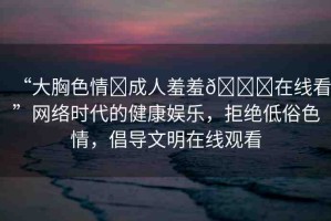 “大胸色情?成人羞羞??在線看”網(wǎng)絡時代的健康娛樂，拒絕低俗色情，倡導文明在線觀看