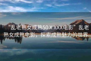 “亂老熟女成熟50ⅩXXX電影”亂老熟女成熟電影，探索成熟魅力的世界