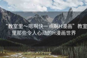 “教室里～嗯啊快一點(diǎn)啊H漫畫”教室里那些令人心動(dòng)的H漫畫世界