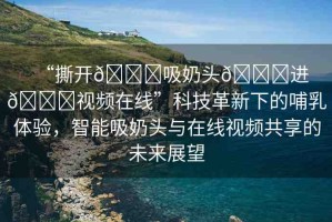 “撕開??吸奶頭??進(jìn)??視頻在線”科技革新下的哺乳體驗(yàn)，智能吸奶頭與在線視頻共享的未來展望