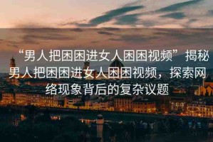“男人把困困進女人困困視頻”揭秘男人把困困進女人困困視頻，探索網(wǎng)絡(luò)現(xiàn)象背后的復雜議題
