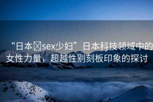 “日本?sex少婦”日本科技領(lǐng)域中的女性力量，超越性別刻板印象的探討