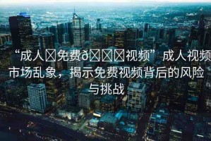 “成人?免費(fèi)??視頻”成人視頻市場(chǎng)亂象，揭示免費(fèi)視頻背后的風(fēng)險(xiǎn)與挑戰(zhàn)