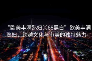 “歐美豐滿熟婦?68黑白”歐美豐滿熟婦，跨越文化與審美的獨(dú)特魅力